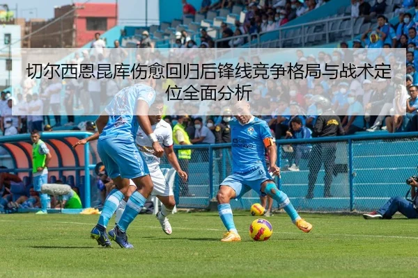 切尔西恩昆库伤愈回归后锋线竞争格局与战术定位全面分析