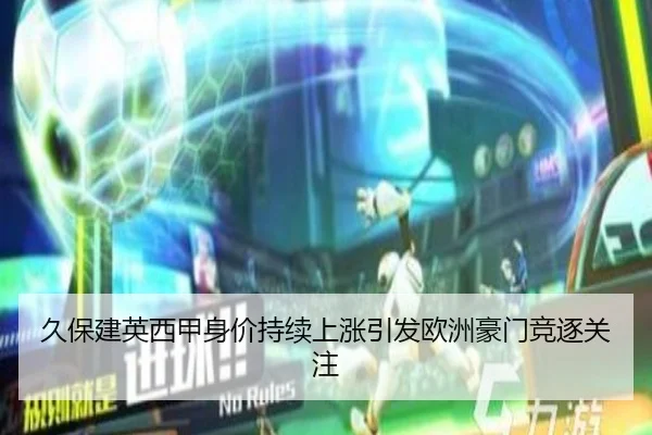 久保建英西甲身价持续上涨引发欧洲豪门竞逐关注