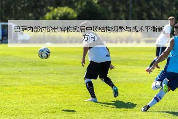 巴萨内部讨论德容伤愈后中场结构调整与战术平衡新方向